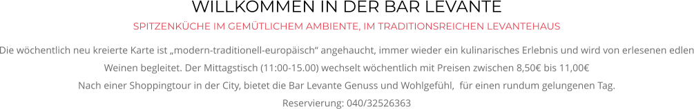 WILLKOMMEN IN DER BAR LEVANTE SPITZENKÜCHE IM GEMÜTLICHEM AMBIENTE, IM TRADITIONSREICHEN LEVANTEHAUS Die wöchentlich neu kreierte Karte ist „modern-traditionell-europäisch“ angehaucht, immer wieder ein kulinarisches Erlebnis und wird von erlesenen edlen Weinen begleitet. Der Mittagstisch (11:00-15.00) wechselt wöchentlich mit Preisen zwischen 8,50€ bis 11,00€ Nach einer Shoppingtour in der City, bietet die Bar Levante Genuss und Wohlgefühl,  für einen rundum gelungenen Tag. Reservierung: 040/32526363